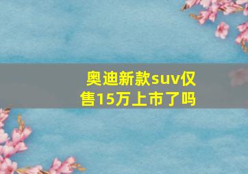 奥迪新款suv仅售15万上市了吗