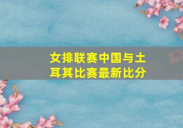 女排联赛中国与土耳其比赛最新比分