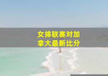 女排联赛对加拿大最新比分