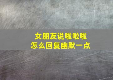 女朋友说啦啦啦怎么回复幽默一点