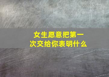 女生愿意把第一次交给你表明什么