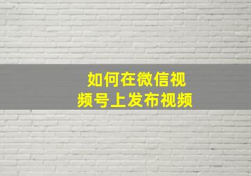 如何在微信视频号上发布视频