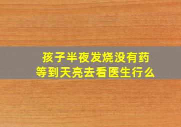 孩子半夜发烧没有药等到天亮去看医生行么