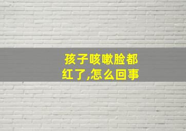 孩子咳嗽脸都红了,怎么回事