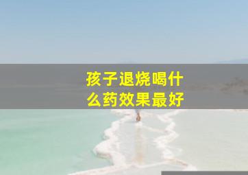 孩子退烧喝什么药效果最好