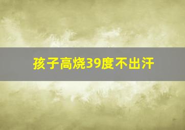 孩子高烧39度不出汗