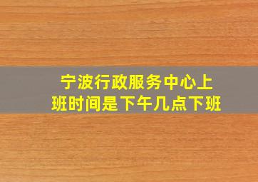 宁波行政服务中心上班时间是下午几点下班