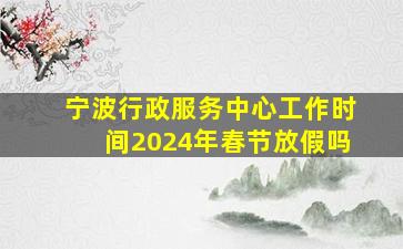 宁波行政服务中心工作时间2024年春节放假吗