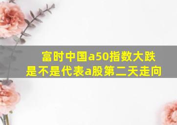 富时中国a50指数大跌是不是代表a股第二天走向