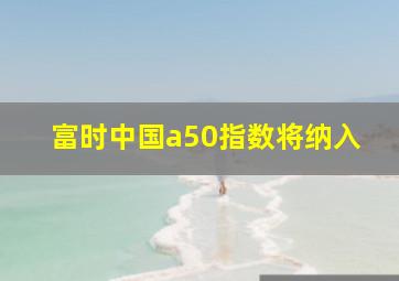 富时中国a50指数将纳入