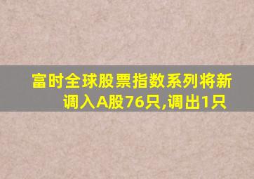 富时全球股票指数系列将新调入A股76只,调出1只