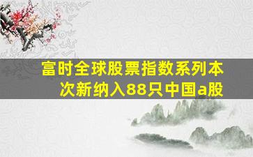 富时全球股票指数系列本次新纳入88只中国a股