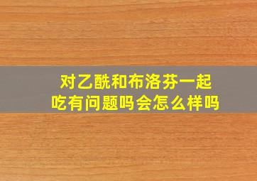 对乙酰和布洛芬一起吃有问题吗会怎么样吗