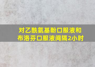 对乙酰氨基酚口服液和布洛芬口服液间隔2小时