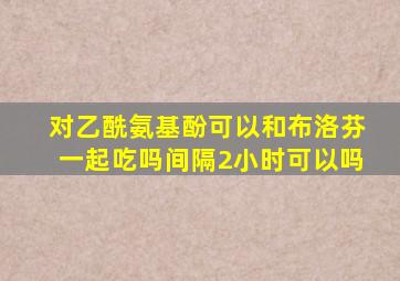 对乙酰氨基酚可以和布洛芬一起吃吗间隔2小时可以吗