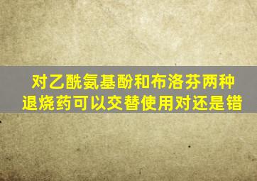 对乙酰氨基酚和布洛芬两种退烧药可以交替使用对还是错