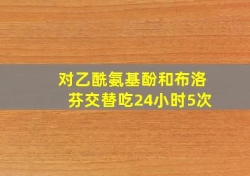 对乙酰氨基酚和布洛芬交替吃24小时5次