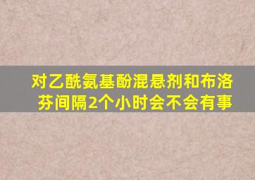 对乙酰氨基酚混悬剂和布洛芬间隔2个小时会不会有事