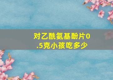 对乙酰氨基酚片0.5克小孩吃多少