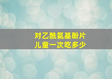 对乙酰氨基酚片儿童一次吃多少