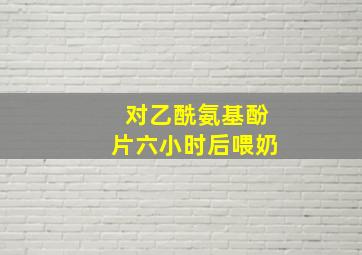 对乙酰氨基酚片六小时后喂奶