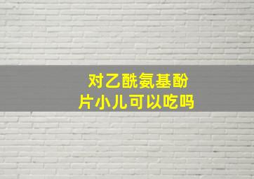 对乙酰氨基酚片小儿可以吃吗