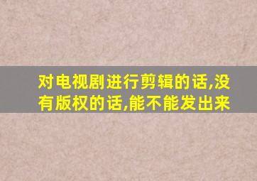 对电视剧进行剪辑的话,没有版权的话,能不能发出来