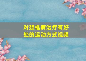 对颈椎病治疗有好处的运动方式视频