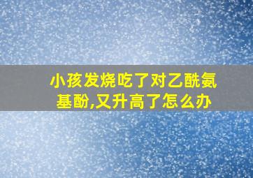 小孩发烧吃了对乙酰氨基酚,又升高了怎么办