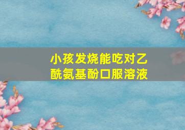 小孩发烧能吃对乙酰氨基酚口服溶液