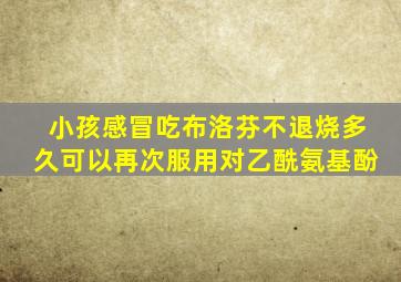 小孩感冒吃布洛芬不退烧多久可以再次服用对乙酰氨基酚