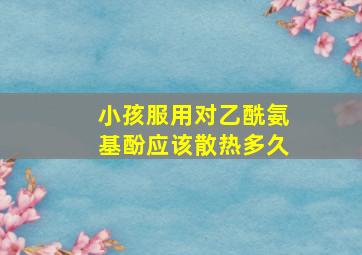 小孩服用对乙酰氨基酚应该散热多久