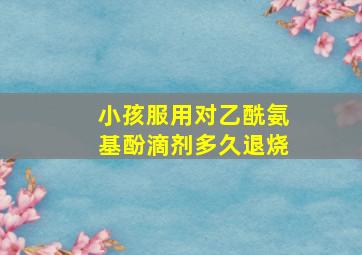 小孩服用对乙酰氨基酚滴剂多久退烧