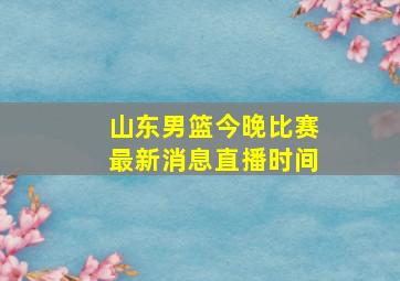 山东男篮今晚比赛最新消息直播时间