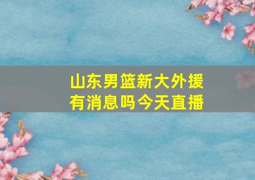 山东男篮新大外援有消息吗今天直播