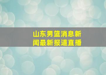 山东男篮消息新闻最新报道直播