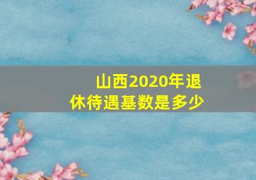 山西2020年退休待遇基数是多少