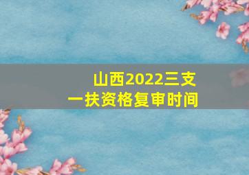 山西2022三支一扶资格复审时间