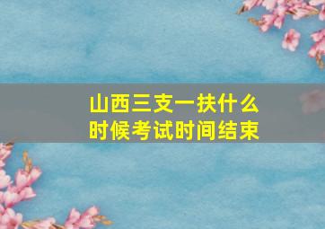 山西三支一扶什么时候考试时间结束