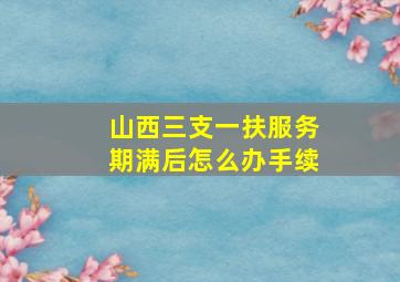 山西三支一扶服务期满后怎么办手续