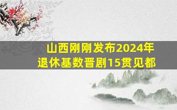 山西刚刚发布2024年退休基数晋剧15贯见都