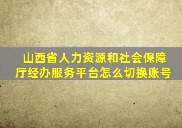 山西省人力资源和社会保障厅经办服务平台怎么切换账号