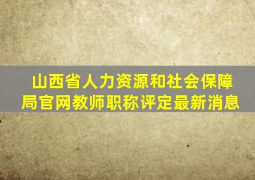 山西省人力资源和社会保障局官网教师职称评定最新消息