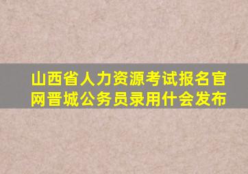 山西省人力资源考试报名官网晋城公务员录用什会发布