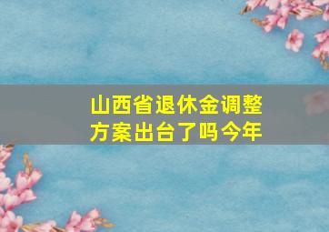 山西省退休金调整方案出台了吗今年