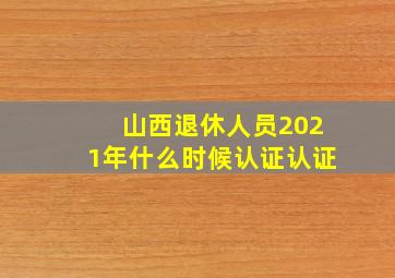 山西退休人员2021年什么时候认证认证