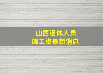 山西退休人员调工资最新消息