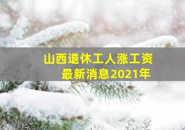 山西退休工人涨工资最新消息2021年