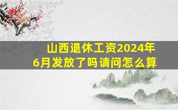 山西退休工资2024年6月发放了吗请问怎么算