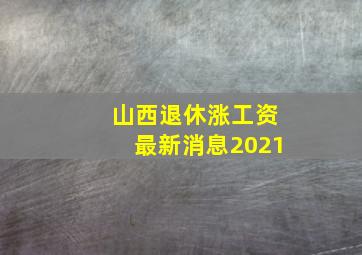 山西退休涨工资最新消息2021